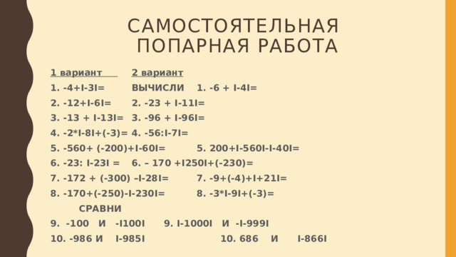 Самостоятельная  попарная работа 1 вариант        2 вариант 1. -4+I-3I=     ВЫЧИСЛИ  1. -6 + I-4I= 2. -12+I-6I=       2. -23 + I-11I= 3. -13 + I-13I=       3. -96 + I-96I= 4. -2*I-8I+(-3)=       4. -56:I-7I= 5. -560+ (-200)+I-60I=      5. 200+I-560I-I-40I= 6. -23: I-23I =       6. – 170 +I250I+(-230)= 7. -172 + (-300) –I-28I=      7. -9+(-4)+I+21I= 8. -170+(-250)-I-230I=      8. -3*I-9I+(-3)=       СРАВНИ 9. -100 И -I100I      9. I-1000I И -I-999I              10. -986 И I-985I     10. 686 И I-866I 