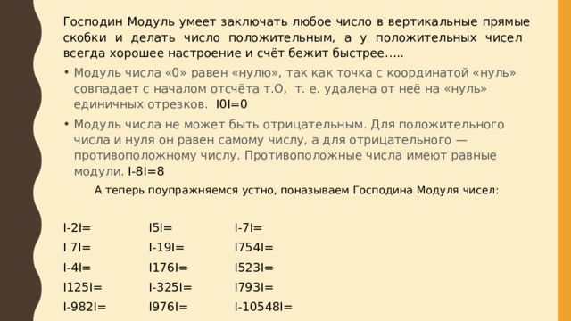 Господин Модуль умеет заключать любое число в вертикальные прямые скобки и делать число положительным, а у положительных чисел всегда хорошее настроение и счёт бежит быстрее….. Модуль числа «0» равен «нулю», так как точка с координатой «нуль» совпадает с началом отсчёта т.О, т. е. удалена от неё на «нуль» единичных отрезков. I0I=0 Модуль числа не может быть отрицательным. Для положительного числа и нуля он равен самому числу, а для отрицательного — противоположному числу. Противоположные числа имеют равные модули. I-8I=8 А теперь поупражняемся устно, поназываем Господина Модуля чисел: I-2I=    I5I=    I-7I=    I 7I=    I-19I=    I754I= I-4I=    I176I=    I523I= I125I=    I-325I=   I793I= I-982I=   I976I=    I-10548I= I1032I=   I-936I=   I-98769I= 