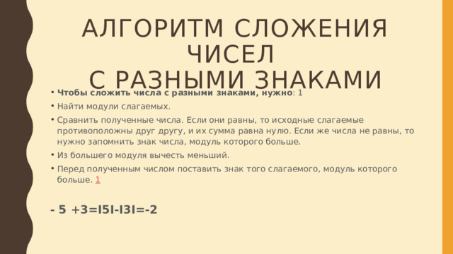 АЛГОРИТМ СЛОЖЕНИЯ ЧИСЕЛ  С РАЗНЫМИ ЗНАКАМИ Чтобы сложить числа с разными знаками, нужно : 1 Найти модули слагаемых. Сравнить полученные числа. Если они равны, то исходные слагаемые противоположны друг другу, и их сумма равна нулю. Если же числа не равны, то нужно запомнить знак числа, модуль которого больше. Из большего модуля вычесть меньший.  Перед полученным числом поставить знак того слагаемого, модуль которого больше.  1 - 5 +3=I5I-I3I=-2 