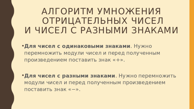 Алгоритм умножения  отрицательных чисел  и чисел с разными знаками  Для чисел с одинаковыми знаками . Нужно перемножить модули чисел и перед полученным произведением поставить знак «+».   Для чисел с разными знаками . Нужно перемножить модули чисел и перед полученным произведением поставить знак «−».  