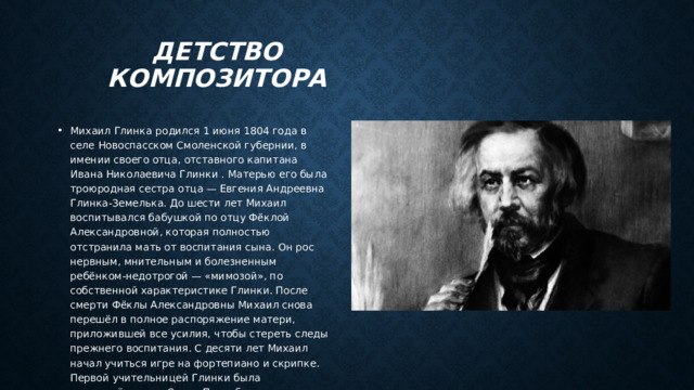 Детство композитора Михаил Глинка родился 1 июня 1804 года в селе Новоспасском Смоленской губернии, в имении своего отца, отставного капитана Ивана Николаевича Глинки . Матерью его была троюродная сестра отца — Евгения Андреевна Глинка-Земелька. До шести лет Михаил воспитывался бабушкой по отцу Фёклой Александровной, которая полностью отстранила мать от воспитания сына. Он рос нервным, мнительным и болезненным ребёнком-недотрогой — «мимозой», по собственной характеристике Глинки. После смерти Фёклы Александровны Михаил снова перешёл в полное распоряжение матери, приложившей все усилия, чтобы стереть следы прежнего воспитания. С десяти лет Михаил начал учиться игре на фортепиано и скрипке. Первой учительницей Глинки была приглашённая из Санкт-Петербурга гувернантка Варвара Фёдоровна Кламмер. 