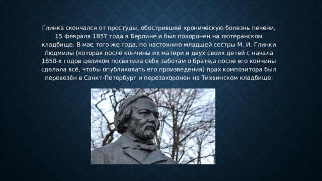 Глинка скончался от простуды, обострившей хроническую болезнь печени, 15 февраля 1857 года в Берлине и был похоронен на лютеранском кладбище. В мае того же года, по настоянию младшей сестры М. И. Глинки Людмилы (которая после кончины их матери и двух своих детей с начала 1850-х годов целиком посвятила себя заботам о брате,а после его кончины сделала всё, чтобы опубликовать его произведения) прах композитора был перевезён в Санкт-Петербург и перезахоронен на Тихвинском кладбище. 