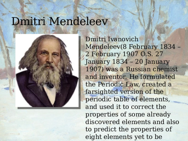 Dmitri Mendeleev Dmitri Ivanovich Mendeleev(8 February 1834 – 2 February 1907 O.S. 27 January 1834 – 20 January 1907) was a Russian chemist and inventor. He formulated the Periodic Law, created a farsighted version of the periodic table of elements, and used it to correct the properties of some already discovered elements and also to predict the properties of eight elements yet to be discovered. 