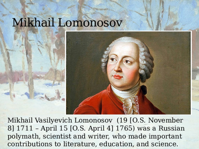 Mikhail Lomonosov Mikhail Vasilyevich Lomonosov (19 [O.S. November 8] 1711 – April 15 [O.S. April 4] 1765) was a Russian polymath, scientist and writer, who made important contributions to literature, education, and science. 