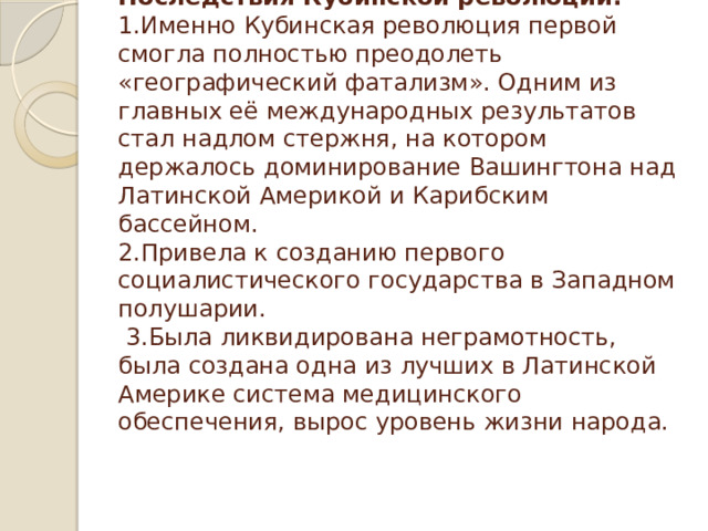 Последствия Кубинской революции:  1.Именно Кубинская революция первой смогла полностью преодолеть «географический фатализм». Одним из главных её международных результатов стал надлом стержня, на котором держалось доминирование Вашингтона над Латинской Америкой и Карибским бассейном.  2.Привела к созданию первого социалистического государства в Западном полушарии.  3.Была ликвидирована неграмотность, была создана одна из лучших в Латинской Америке система медицинского обеспечения, вырос уровень жизни народа.     