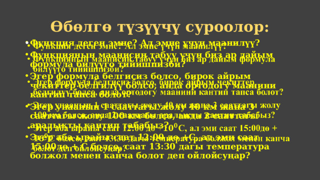 Өбөлгө түзүүчү суроолор: Функция деген эмне? Ал эмне үчүн маанилүү? Функциянын маанисин табуу үчүн биз ар дайым формула билүүго тийишпизби? Эгер формула белгисиз болсо, бирок айрым чекиттер белгилүү болсо, анда ортодогу маанини кантип тапса болот? Эгер унаанын 1 сааттагы жолу 40 км жана 3 сааттагы жолу 100 км болсо, анда 2 сааттагы аралыкты кантип табабыз? Эгер аба ырайы саат 12:00 дө +С, ал эми саат 15:00дө +  С болсо, саат 13:30 дагы температура болжол менен канча болот деп ойлойсуңар?   
