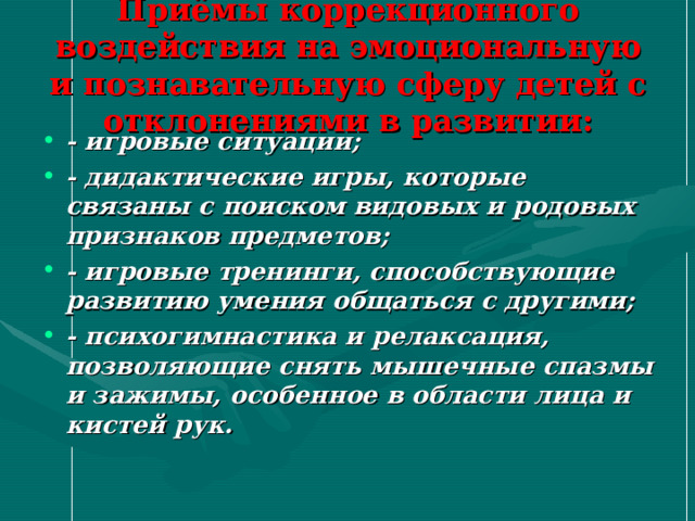 Приёмы коррекционного воздействия на эмоциональную и познавательную сферу детей с отклонениями в развитии: - игровые ситуации; - дидактические игры, которые связаны с поиском видовых и родовых признаков предметов; - игровые тренинги, способствующие развитию умения общаться с другими; - психогимнастика и релаксация, позволяющие снять мышечные спазмы и зажимы, особенное в области лица и кистей рук.  