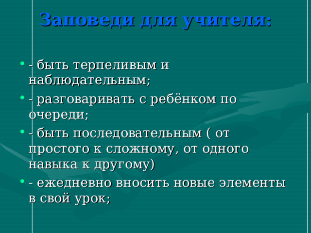 Заповеди для учителя:   - быть терпеливым и наблюдательным; - разговаривать с ребёнком по очереди; - быть последовательным ( от простого к сложному, от одного навыка к другому) - ежедневно вносить новые элементы в свой урок;   