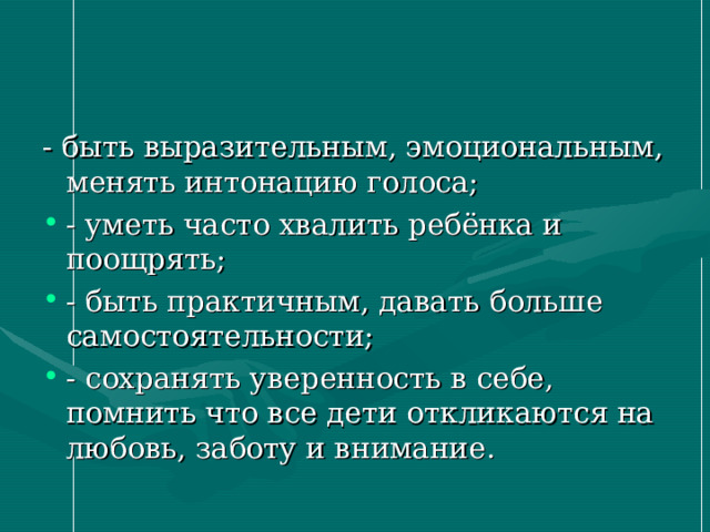 - быть выразительным, эмоциональным, менять интонацию голоса; - уметь часто хвалить ребёнка и поощрять; - быть практичным, давать больше самостоятельности; - сохранять уверенность в себе, помнить что все дети откликаются на любовь, заботу и внимание.   