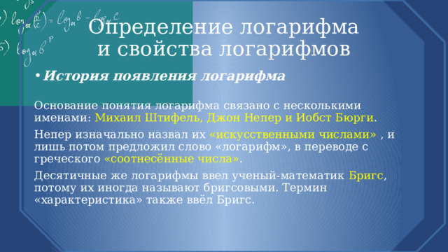 Определение логарифма  и свойства логарифмов История появления логарифма  Основание понятия логарифма связано с несколькими именами: Михаил Штифель, Джон Непер и Иобст Бюрги . Непер изначально назвал их «искусственными числами» , и лишь потом предложил слово «логарифм», в переводе с греческого «соотнесённые числа» . Десятичные же логарифмы ввел ученый-математик Бригс , потому их иногда называют бригсовыми. Термин «характеристика» также ввёл Бригс. 