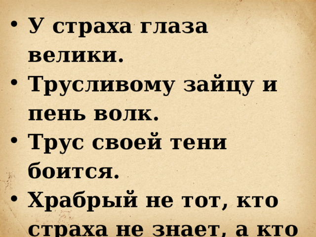 У страха глаза велики. Трусливому зайцу и пень волк. Трус своей тени боится. Храбрый не тот, кто страха не знает, а кто узнал и навстречу ему идет. 