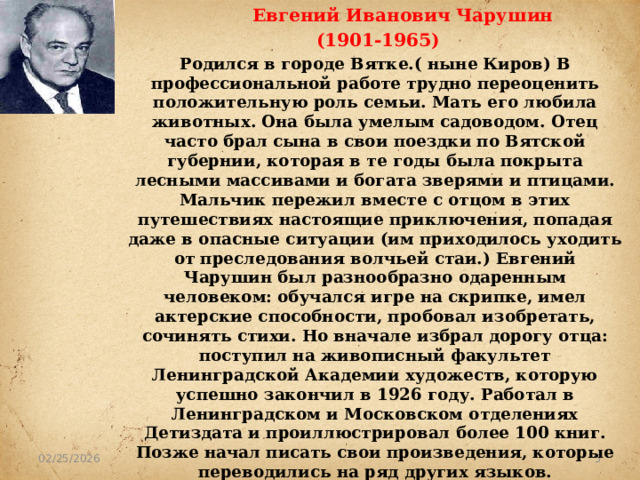  Евгений Иванович Чарушин  (1901-1965) Родился в городе Вятке.( ныне Киров) В профессиональной работе трудно переоценить положительную роль семьи. Мать его любила животных. Она была умелым садоводом. Отец часто брал сына в свои поездки по Вятской губернии, которая в те годы была покрыта лесными массивами и богата зверями и птицами. Мальчик пережил вместе с отцом в этих путешествиях настоящие приключения, попадая даже в опасные ситуации (им приходилось уходить от преследования волчьей стаи.) Евгений Чарушин был разнообразно одаренным человеком: обучался игре на скрипке, имел актерские способности, пробовал изобретать, сочинять стихи. Но вначале избрал дорогу отца: поступил на живописный факультет Ленинградской Академии художеств, которую успешно закончил в 1926 году. Работал в Ленинградском и Московском отделениях Детиздата и проиллюстрировал более 100 книг. Позже начал писать свои произведения, которые переводились на ряд других языков.   02/25/2026 1 