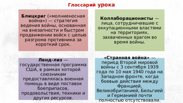 Глоссарий урока Блицкриг («молниеносная война») — стратегия ведения войны, основанная на внезапности и быстром продвижении войск с целью разгрома противника за короткий срок. Коллаборационисты — лица, сотрудничавшие с оккупационными властями на территориях, захваченных врагом во время войны. Ленд-лиз — государственная программа США, в рамках которой союзникам предоставлялась военная помощь в виде поставок боеприпасов, продовольствия, техники и других ресурсов. «Странная война» — период Второй мировой войны с 3 сентября 1939 года по 10 мая 1940 года на Западном фронте, когда боевые действия между Францией, Великобританией, Бельгией и Германией почти полностью отсутствовали. 
