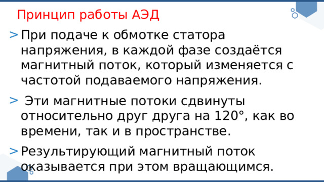 Принцип работы АЭД При подаче к обмотке статора напряжения, в каждой фазе создаётся магнитный поток, который изменяется с частотой подаваемого напряжения.  Эти магнитные потоки сдвинуты относительно друг друга на 120°, как во времени, так и в пространстве. Результирующий магнитный поток оказывается при этом вращающимся. 