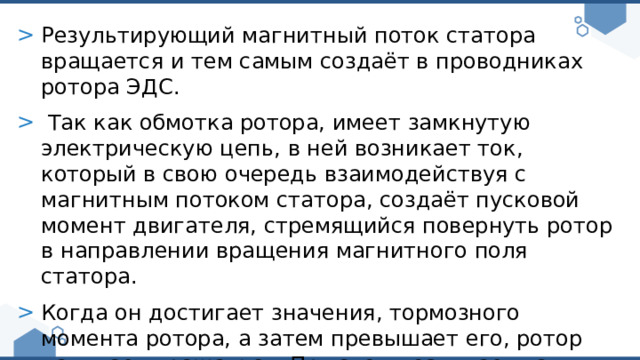 Результирующий магнитный поток статора вращается и тем самым создаёт в проводниках ротора ЭДС.  Так как обмотка ротора, имеет замкнутую электрическую цепь, в ней возникает ток, который в свою очередь взаимодействуя с магнитным потоком статора, создаёт пусковой момент двигателя, стремящийся повернуть ротор в направлении вращения магнитного поля статора. Когда он достигает значения, тормозного момента ротора, а затем превышает его, ротор начинает вращаться. При этом возникает так называемое скольжение. 