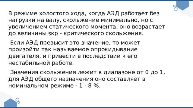 В режиме холостого хода, когда АЭД работает без нагрузки на валу, скольжение минимально, но с увеличением статического момента, оно возрастает до величины sкр - критического скольжения.  Если АЭД превысит это значение, то может произойти так называемое опрокидывание двигателя, и привести в последствии к его нестабильной работе.  Значения скольжения лежит в диапазоне от 0 до 1, для АЭД общего назначения оно составляет в номинальном режиме - 1 - 8 %. 