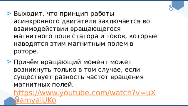 Выходит, что принцип работы асинхронного двигателя заключается во взаимодействии вращающегося магнитного поля статора и токов, которые наводятся этим магнитным полем в роторе. Причём вращающий момент может возникнуть только в том случае, если существует разность частот вращения магнитных полей. https://www.youtube.com/watch?v=uXwamyaiUKo 