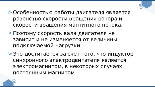 Особенностью работы двигателя является равенство скорости вращения ротора и скорости вращения магнитного потока. Поэтому скорость вала двигателя не зависит и не изменяется от величины подключаемой нагрузки. Это достигается за счет того, что индуктор синхронного электродвигателя является электромагнитом, в некоторых случаях постоянным магнитом . 