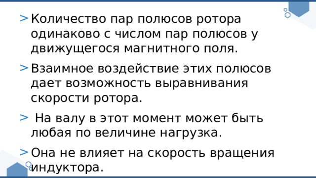 Количество пар полюсов ротора одинаково с числом пар полюсов у движущегося магнитного поля. Взаимное воздействие этих полюсов дает возможность выравнивания скорости ротора.  На валу в этот момент может быть любая по величине нагрузка. Она не влияет на скорость вращения индуктора. 
