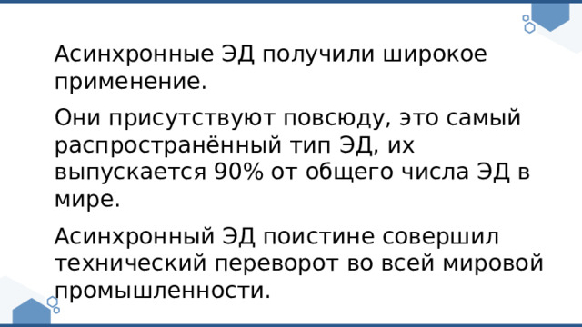 Асинхронные ЭД получили широкое применение. Они присутствуют повсюду, это самый распространённый тип ЭД, их выпускается 90% от общего числа ЭД в мире. Асинхронный ЭД поистине совершил технический переворот во всей мировой промышленности. 