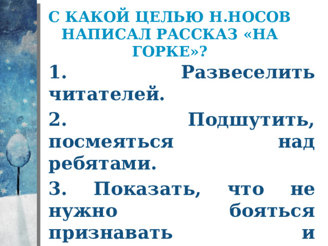 С какой целью Н.Носов написал рассказ «На горке»? 1. Развеселить читателей. 2. Подшутить, посмеяться над ребятами. 3. Показать, что не нужно бояться признавать и исправлять свои ошибки. 
