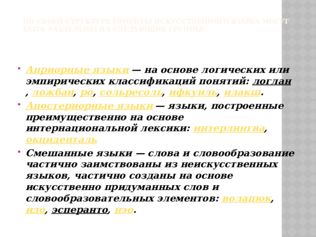 По своей структуре проекты искусственного языка могут быть разделены на следующие группы:   Априорные языки  — на основе логических или эмпирических классификаций понятий:  логлан ,  ложбан ,  ро ,  сольресоль ,  ифкуиль ,  илакш . Апостериорные языки  — языки, построенные преимущественно на основе интернациональной лексики:  интерлингва ,  окциденталь Смешанные языки — слова и словообразование частично заимствованы из неискусственных языков, частично созданы на основе искусственно придуманных слов и словообразовательных элементов:  волапюк ,  идо ,  эсперанто ,  нэо . 