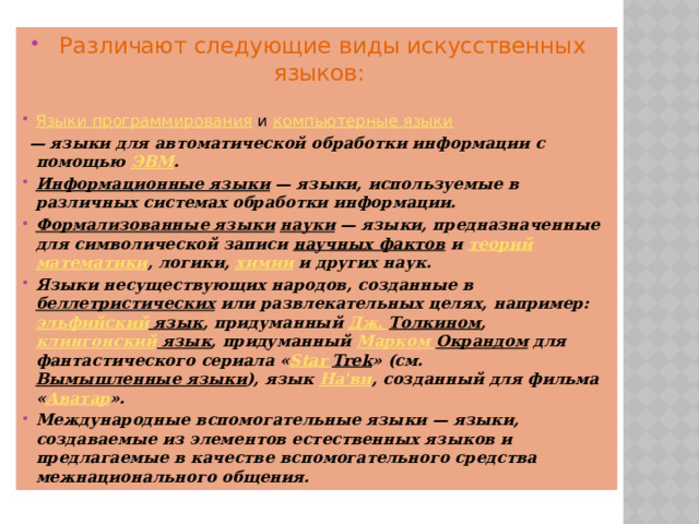 Различают следующие виды искусственных языков:  Языки программирования  и  компьютерные языки  — языки для автоматической обработки информации с помощью  ЭВМ . Информационные языки  — языки, используемые в различных системах обработки информации. Формализованные языки   науки  — языки, предназначенные для символической записи  научных фактов  и  теорий   математики , логики,  химии  и других наук. Языки несуществующих народов, созданные в  беллетристических  или развлекательных целях, например:  эльфийский язык , придуманный  Дж. Толкином ,  клингонский язык , придуманный  Марком Окрандом  для фантастического сериала « Star  Trek » (см.  Вымышленные языки ), язык  На'ви , созданный для фильма « Аватар ». Международные вспомогательные языки — языки, создаваемые из элементов естественных языков и предлагаемые в качестве вспомогательного средства межнационального общения.  