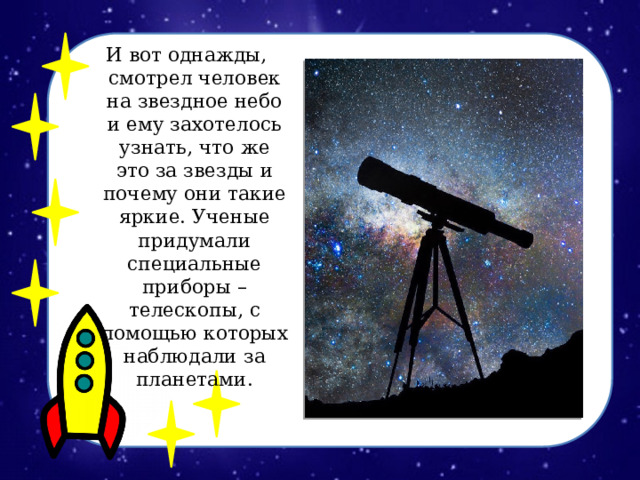 И вот однажды, смотрел человек на звездное небо и ему захотелось узнать, что же это за звезды и почему они такие яркие. Ученые придумали специальные приборы – телескопы, с помощью которых наблюдали за планетами .  