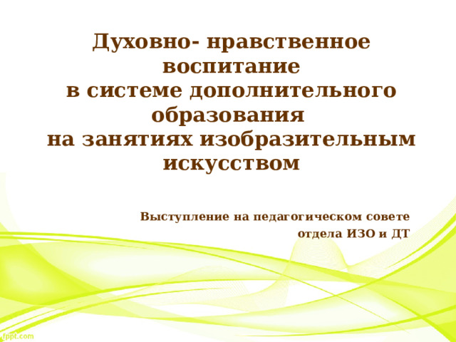 Духовно- нравственное воспитание  в системе дополнительного образования  на занятиях изобразительным искусством Выступление на педагогическом совете отдела ИЗО и ДТ 