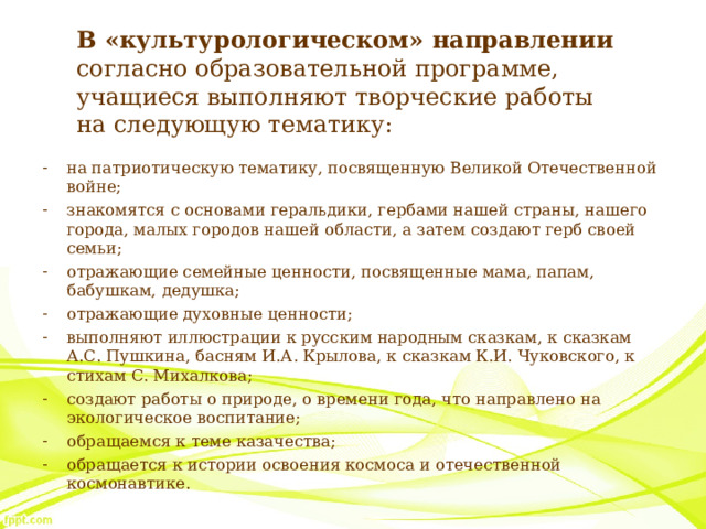 В «культурологическом» направлении согласно образовательной программе, учащиеся выполняют творческие работы на следующую тематику: на патриотическую тематику, посвященную Великой Отечественной войне; знакомятся с основами геральдики, гербами нашей страны, нашего города, малых городов нашей области, а затем создают герб своей семьи; отражающие семейные ценности, посвященные мама, папам, бабушкам, дедушка; отражающие духовные ценности; выполняют иллюстрации к русским народным сказкам, к сказкам А.С. Пушкина, басням И.А. Крылова, к сказкам К.И. Чуковского, к стихам С. Михалкова; создают работы о природе, о времени года, что направлено на экологическое воспитание; обращаемся к теме казачества; обращается к истории освоения космоса и отечественной космонавтике. 