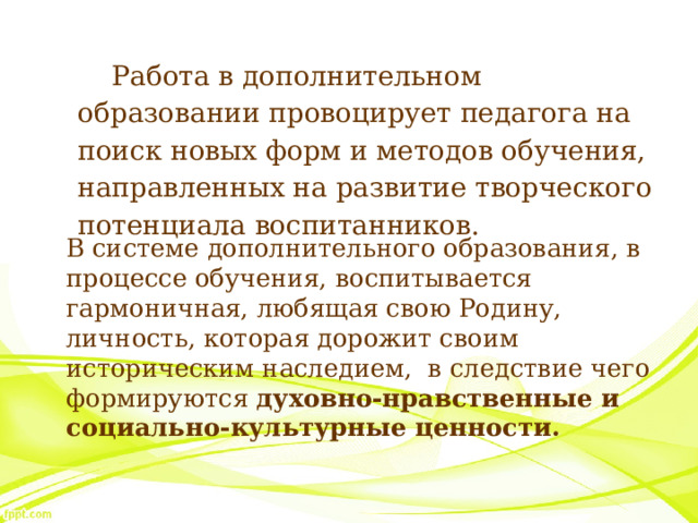 Работа в дополнительном образовании провоцирует педагога на поиск новых форм и методов обучения, направленных на развитие творческого потенциала воспитанников.  В системе дополнительного образования, в процессе обучения, воспитывается гармоничная, любящая свою Родину, личность, которая дорожит своим историческим наследием, в следствие чего формируются духовно-нравственные и социально-культурные ценности.  