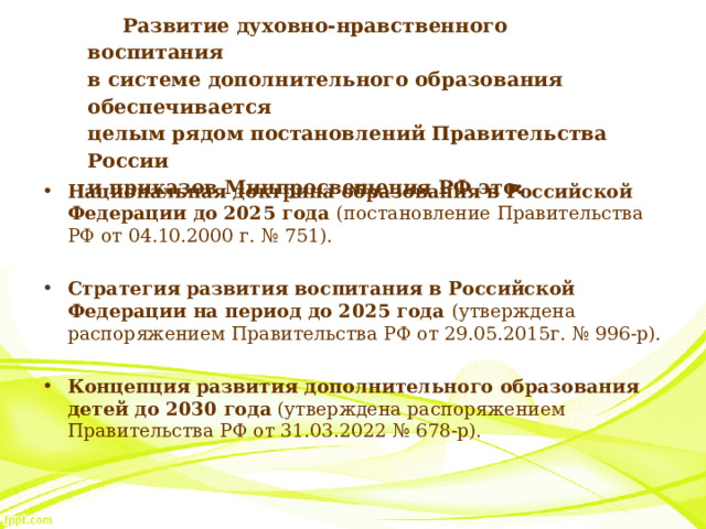 Развитие духовно-нравственного воспитания  в системе дополнительного образования обеспечивается  целым рядом постановлений Правительства России  и приказов Минпросвещения РФ это: Национальная доктрина образования в Российской Федерации до 2025 года  (постановление Правительства РФ от 04.10.2000 г. № 751). Стратегия развития воспитания в Российской Федерации на период до 2025 года  (утверждена распоряжением Правительства РФ от 29.05.2015г. № 996-р). Концепция развития дополнительного образования детей до 2030 года  (утверждена распоряжением Правительства РФ от 31.03.2022 № 678-р). 