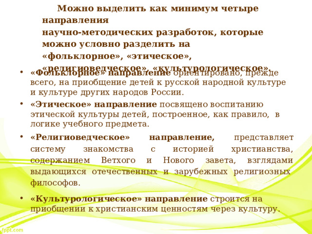 Можно выделить как минимум четыре направления   научно-методических разработок, которые можно условно разделить на «фольклорное», «этическое»,  «религиоведческое», «культурологическое».   «Фольклорное» направление  ориентировано, прежде всего, на приобщение детей к русской народной культуре и культуре других народов России. «Этическое» направление  посвящено воспитанию этической культуры детей, построенное, как правило,  в логике учебного предмета. «Религиоведческое» направление, представляет систему знакомства с историей христианства, содержанием Ветхого и Нового завета, взглядами выдающихся отечественных и зарубежных религиозных  философов. «Культурологическое» направление  строится на приобщении к христианским ценностям через культуру. 