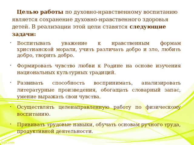 Целью работы  по духовно-нравственному воспитанию является сохранение духовно-нравственного здоровья детей. В реализации этой цели ставятся  следующие задачи: Воспитывать уважение к нравственным формам христианской морали, учить различать добро и зло, любить добро, творить добро. Формировать чувство любви к Родине на основе изучения национальных культурных традиций. Развивать способность воспринимать, анализировать литературные произведения, обогащать словарный запас, умение выражать свои чувства. Осуществлять целенаправленную работу по физическому воспитанию. Прививать трудовые навыки, обучать основам ручного труда, продуктивной деятельности. 
