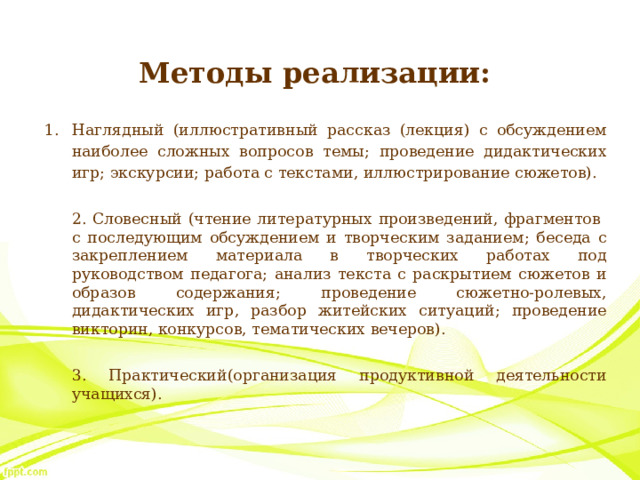 Методы реализации: Наглядный (иллюстративный рассказ (лекция) с обсуждением наиболее сложных вопросов темы; проведение дидактических игр; экскурсии; работа с текстами, иллюстрирование сюжетов).  2. Словесный (чтение литературных произведений, фрагментов с последующим обсуждением и творческим заданием; беседа с закреплением материала в творческих работах под руководством педагога; анализ текста с раскрытием сюжетов и образов содержания; проведение сюжетно-ролевых, дидактических игр, разбор житейских ситуаций; проведение викторин, конкурсов, тематических вечеров).  3. Практический(организация продуктивной деятельности учащихся). 