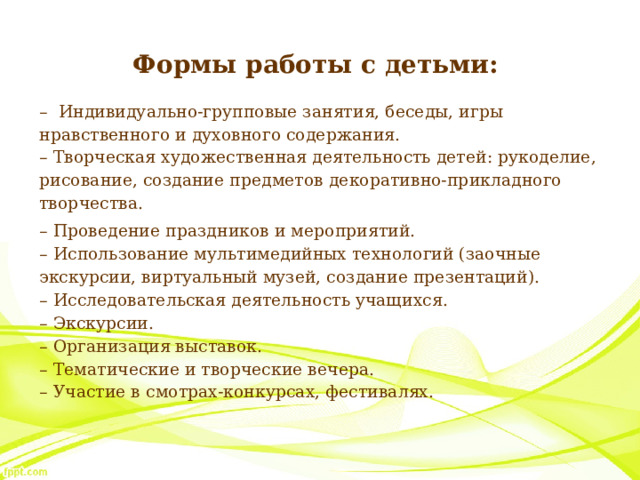 Формы работы с детьми: – Индивидуально-групповые занятия, беседы, игры нравственного и духовного содержания.  – Творческая художественная деятельность детей: рукоделие, рисование, создание предметов декоративно-прикладного творчества. – Проведение праздников и мероприятий.  – Использование мультимедийных технологий (заочные экскурсии, виртуальный музей, создание презентаций).  – Исследовательская деятельность учащихся.  – Экскурсии.  – Организация выставок.  – Тематические и творческие вечера.  – Участие в смотрах-конкурсах, фестивалях. 