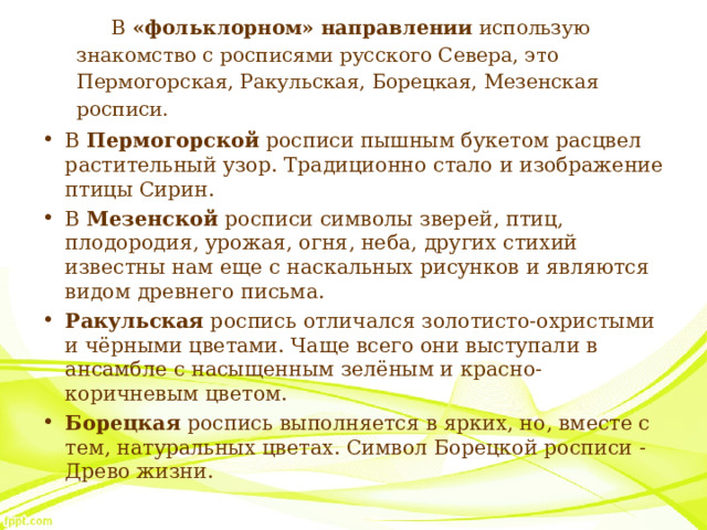 В «фольклорном» направлении использую знакомство с росписями русского Севера, это Пермогорская, Ракульская, Борецкая, Мезенская росписи. В Пермогорской росписи пышным букетом расцвел растительный узор. Традиционно стало и изображение птицы Сирин. В Мезенской росписи символы зверей, птиц, плодородия, урожая, огня, неба, других стихий известны нам еще с наскальных рисунков и являются видом древнего письма. Ракульская роспись отличался золотисто-охристыми и чёрными цветами. Чаще всего они выступали в ансамбле с насыщенным зелёным и красно-коричневым цветом. Борецкая роспись выполняется в ярких, но, вместе с тем, натуральных цветах. Символ Борецкой росписи - Древо жизни.  
