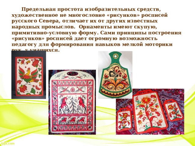 Предельная простота изобразительных средств, художественное не многословие «рисунков» росписей русского Севера, отличает их от других известных народных промыслов. Орнаменты имеют скупую, примитивно-условную форму. Сами принципы построения «рисунков» росписей дает огромную возможность педагогу для формирования навыков мелкой моторики рук у учащихся. 