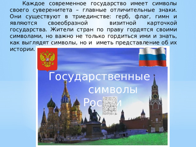  Каждое современное государство имеет символы своего суверенитета – главные отличительные знаки. Они существуют в триединстве: герб, флаг, гимн и являются своеобразной визитной карточкой государства. Жители стран по праву гордятся своими символами, но важно не только гордиться ими и знать, как выглядят символы, но и иметь представление об их истории. Государственные символы России 