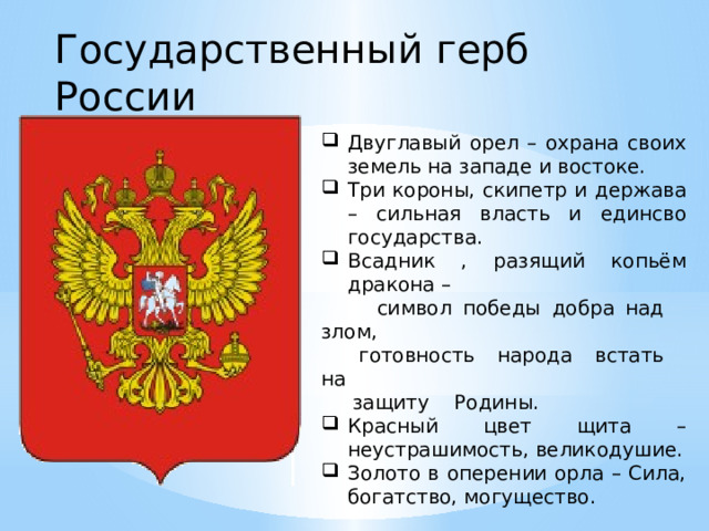 Государственный герб России Двуглавый орел – охрана своих земель на западе и востоке. Три короны, скипетр и держава – сильная власть и единсво государства. Всадник , разящий копьём дракона –  символ победы добра над злом,  готовность народа встать на  защиту Родины. Красный цвет щита – неустрашимость, великодушие. Золото в оперении орла – Сила, богатство, могущество. 