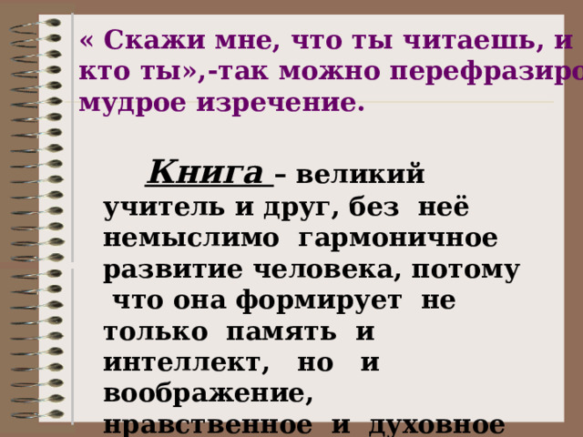 « Скажи мне, что ты читаешь, и я скажу, кто ты»,-так можно перефразировать мудрое изречение.      Книга – великий учитель и друг, без неё немыслимо гармоничное развитие человека, потому что она формирует не только память и интеллект, но и воображение, нравственное и духовное лицо каждого из нас.        