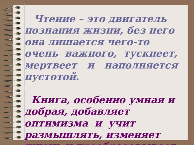  Чтение – это двигатель познания жизни, без него она лишается чего-то очень важного, тускнеет, мертвеет и наполняется пустотой.   Книга, особенно умная и добрая, добавляет оптимизма и учит размышлять, изменяет жизнь и преобразовывает пространство. 