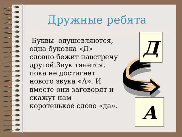 Дружные ребята Д  Буквы одушевляются, одна буковка «Д» словно бежит навстречу другой.Звук тянется, пока не достигнет нового звука «А». И вместе они заговорят и скажут нам коротенькое слово «да». А 