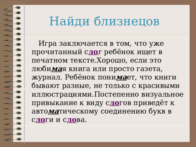 Найди близнецов  Игра заключается в том, что уже прочитанный с ло г ребёнок ищет в печатном тексте.Хорошо, если это люби ма я книга или просто газета, журнал. Ребёнок пони ма ет, что книги бывают разные, не только с красивыми иллюстрациями.Постепенно визуальное привыкание к виду с ло гов приведёт к авто ма тическому соединению букв в с ло ги и с ло ва. 
