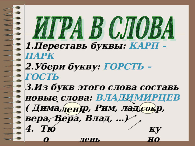 1.Переставь буквы: КАРП – ПАРК 2.Убери букву: ГОРСТЬ – ГОСТЬ 3.Из букв этого слова составь новые слова: ВЛАДИМИРЦЕВ ( Дима, мир, Рим, лад, дар, вера, Вера, Влад, …) 4. Тю ку  о лень но сок  ува бру  го пе лень сок 