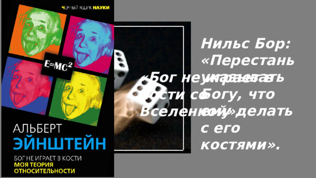 Нильс Бор: «Перестань указывать Богу, что ему делать с его костями». «Бог не играет в кости со Вселенной». Но ирония судьбы в том, что Эйнштейн категорически не принял эту самую квантовую механику, к созданию которой косвенно привёл своей поддержкой де Бройля. Знаменитая фраза «Бог не играет в кости» — это как раз его возражение против вероятностной интерпретации, которая выросла из той самой «безумной идеи», которую он когда-то спас.  