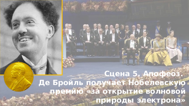 Сцена 5. Апофеоз. Де Бройль получает Нобелевскую премию «за открытие волновой природы электрона» 1929 год. Ему 37 лет И да, де Бройль получил  Нобелевскую премию  за эту идею, хотя защищал её с трудом.  