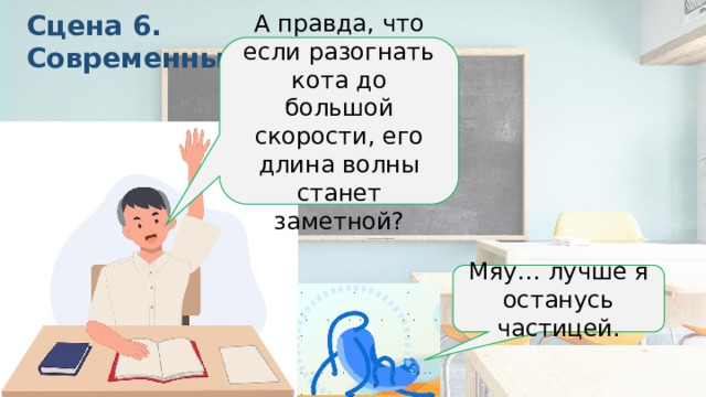 Сцена 6. Современный урок А правда, что если разогнать кота до большой скорости, его длина волны станет заметной? Мяу… лучше я останусь частицей. Тут у вас может возникнуть вопрос. Ученик: А правда, что если разогнать кота до большой скорости, его длина волны станет заметной? Учитель: Правда. Но для этого кот должен весить как электрон. Кот из соседней панели (думает): Мяу… лучше я останусь частицей. Сцена 6. Современный урок Панель: Ученик поднимает руку.  