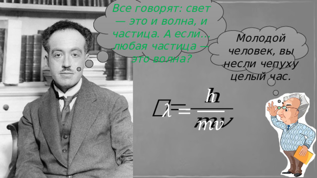 Все говорят: свет — это и волна, и частица. А если… любая частица — это волна? Молодой человек, вы несли чепуху целый час.   Вскоре после этого, в 1924 году, де Бройль обобщил и развил свои идеи в докторской диссертации  «Исследования по теории квантов» , где написал: «Любая движущаяся частица имеет волновые свойства» .  КОМИССИЯ БЫЛА В ШОКЕ.   Профессор (зевает): Молодой человек, вы несли чепуху целый час.  