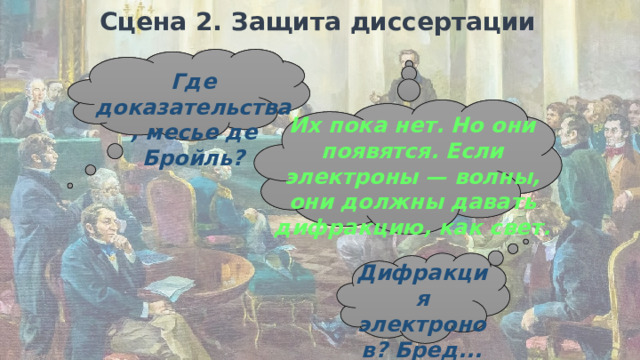 Сцена 2. Защита диссертации Где доказательства, месье де Бройль? Их пока нет. Но они появятся. Если электроны — волны, они должны давать дифракцию, как свет. Дифракция электронов? Бред... Им было ясно, что перед ними работа гения, но доказательств у де Бройля не было — только изящная математическая гипотеза.  Сцена 2:  Защита диссертации. Комиссия выглядит скептически. Профессор: Где доказательства, месье де Бройль? Де Бройль: Их пока нет. Но они появятся. Если электроны — волны, они должны давать дифракцию, как свет. Комиссия (перешёптывается): Дифракция электронов? Бред.  